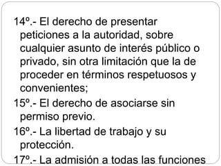 14º.- El derecho de presentar
peticiones a la autoridad, sobre
cualquier asunto de interés público o
privado, sin otra limitación que la de
proceder en términos respetuosos y
convenientes;
15º.- El derecho de asociarse sin
permiso previo.
16º.- La libertad de trabajo y su
protección.
17º.- La admisión a todas las funciones
 