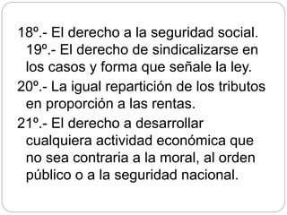 18º.- El derecho a la seguridad social.
19º.- El derecho de sindicalizarse en
los casos y forma que señale la ley.
20º.- La igual repartición de los tributos
en proporción a las rentas.
21º.- El derecho a desarrollar
cualquiera actividad económica que
no sea contraria a la moral, al orden
público o a la seguridad nacional.
 