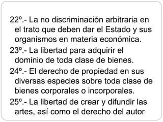 22º.- La no discriminación arbitraria en
el trato que deben dar el Estado y sus
organismos en materia económica.
23º.- La libertad para adquirir el
dominio de toda clase de bienes.
24º.- El derecho de propiedad en sus
diversas especies sobre toda clase de
bienes corporales o incorporales.
25º.- La libertad de crear y difundir las
artes, así como el derecho del autor
 