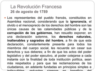 La Revolución Francesa
26 de agosto de 1789
 Los representantes del pueblo francés, constituidos en
Asamblea nacional, considerando que la ignorancia, el
olvido o el menosprecio de los derechos del hombre son las
únicas causas de las calamidades públicas y de la
corrupción de los gobiernos, han resuelto exponer, en
una declaración solemne, los derechos naturales,
inalienables y sagrados del hombre, a fin de que esta
declaración, constantemente presente para todos los
miembros del cuerpo social, les recuerde sin cesar sus
derechos y sus deberes; a fin de que los actos del poder
legislativo y del poder ejecutivo, al poder cotejarse a cada
instante con la finalidad de toda institución política, sean
más respetados y para que las reclamaciones de los
ciudadanos, en adelante fundadas en principios simples e
 