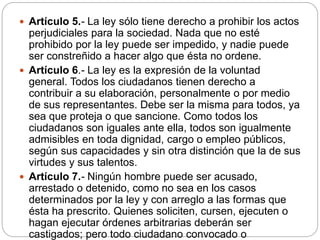  Artículo 5.- La ley sólo tiene derecho a prohibir los actos
perjudiciales para la sociedad. Nada que no esté
prohibido por la ley puede ser impedido, y nadie puede
ser constreñido a hacer algo que ésta no ordene.
 Artículo 6.- La ley es la expresión de la voluntad
general. Todos los ciudadanos tienen derecho a
contribuir a su elaboración, personalmente o por medio
de sus representantes. Debe ser la misma para todos, ya
sea que proteja o que sancione. Como todos los
ciudadanos son iguales ante ella, todos son igualmente
admisibles en toda dignidad, cargo o empleo públicos,
según sus capacidades y sin otra distinción que la de sus
virtudes y sus talentos.
 Artículo 7.- Ningún hombre puede ser acusado,
arrestado o detenido, como no sea en los casos
determinados por la ley y con arreglo a las formas que
ésta ha prescrito. Quienes soliciten, cursen, ejecuten o
hagan ejecutar órdenes arbitrarias deberán ser
castigados; pero todo ciudadano convocado o
 