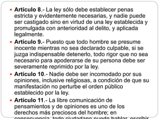  Artículo 8.- La ley sólo debe establecer penas
estricta y evidentemente necesarias, y nadie puede
ser castigado sino en virtud de una ley establecida y
promulgada con anterioridad al delito, y aplicada
legalmente.
 Artículo 9.- Puesto que todo hombre se presume
inocente mientras no sea declarado culpable, si se
juzga indispensable detenerlo, todo rigor que no sea
necesario para apoderarse de su persona debe ser
severamente reprimido por la ley.
 Artículo 10.- Nadie debe ser incomodado por sus
opiniones, inclusive religiosas, a condición de que su
manifestación no perturbe el orden público
establecido por la ley.
 Artículo 11.- La libre comunicación de
pensamientos y de opiniones es uno de los
derechos más preciosos del hombre; en
 