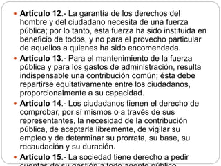  Artículo 12.- La garantía de los derechos del
hombre y del ciudadano necesita de una fuerza
pública; por lo tanto, esta fuerza ha sido instituida en
beneficio de todos, y no para el provecho particular
de aquellos a quienes ha sido encomendada.
 Artículo 13.- Para el mantenimiento de la fuerza
pública y para los gastos de administración, resulta
indispensable una contribución común; ésta debe
repartirse equitativamente entre los ciudadanos,
proporcionalmente a su capacidad.
 Artículo 14.- Los ciudadanos tienen el derecho de
comprobar, por sí mismos o a través de sus
representantes, la necesidad de la contribución
pública, de aceptarla libremente, de vigilar su
empleo y de determinar su prorrata, su base, su
recaudación y su duración.
 Artículo 15.- La sociedad tiene derecho a pedir
 