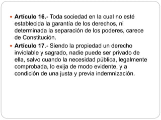  Artículo 16.- Toda sociedad en la cual no esté
establecida la garantía de los derechos, ni
determinada la separación de los poderes, carece
de Constitución.
 Artículo 17.- Siendo la propiedad un derecho
inviolable y sagrado, nadie puede ser privado de
ella, salvo cuando la necesidad pública, legalmente
comprobada, lo exija de modo evidente, y a
condición de una justa y previa indemnización.
 