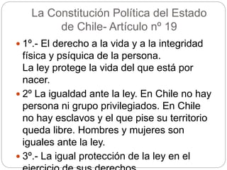 La Constitución Política del Estado
de Chile- Artículo nº 19
 1º.- El derecho a la vida y a la integridad
física y psíquica de la persona.
La ley protege la vida del que está por
nacer.
 2º La igualdad ante la ley. En Chile no hay
persona ni grupo privilegiados. En Chile
no hay esclavos y el que pise su territorio
queda libre. Hombres y mujeres son
iguales ante la ley.
 3º.- La igual protección de la ley en el
 