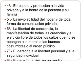  4º.- El respeto y protección a la vida
privada y a la honra de la persona y su
familia
 5º.- La inviolabilidad del hogar y de toda
forma de comunicación privada.
 6º.- La libertad de conciencia, la
manifestación de todas las creencias y el
ejercicio libre de todos los cultos que no se
opongan a la moral, a las buenas
costumbres o al orden público.
 7º.- El derecho a la libertad personal y a la
seguridad individual.
 