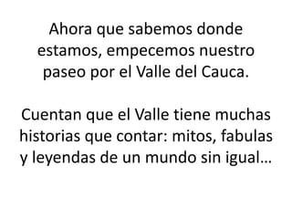 Ahora que sabemos donde
estamos, empecemos nuestro
paseo por el Valle del Cauca.
Cuentan que el Valle tiene muchas
historias que contar: mitos, fabulas
y leyendas de un mundo sin igual…
 