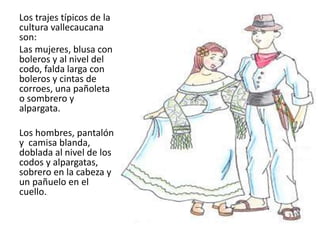 Los trajes típicos de la
cultura vallecaucana
son:
Las mujeres, blusa con
boleros y al nivel del
codo, falda larga con
boleros y cintas de
corroes, una pañoleta
o sombrero y
alpargata.
Los hombres, pantalón
y camisa blanda,
doblada al nivel de los
codos y alpargatas,
sobrero en la cabeza y
un pañuelo en el
cuello..
 