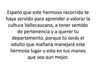 Espero que este hermoso recorrido te
haya servido para aprender a valorar la
cultura Vallecaucana, a tener sentido
de pertenencia y a querer tu
departamento, porque tú serás el
adulto que mañana manejará este
hermoso lugar y esta en tus manos
que sea aun mejor.
 