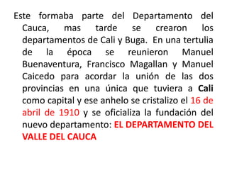 Este formaba parte del Departamento del
Cauca, mas tarde se crearon los
departamentos de Cali y Buga. En una tertulia
de la época se reunieron Manuel
Buenaventura, Francisco Magallan y Manuel
Caicedo para acordar la unión de las dos
provincias en una única que tuviera a Cali
como capital y ese anhelo se cristalizo el 16 de
abril de 1910 y se oficializa la fundación del
nuevo departamento: EL DEPARTAMENTO DEL
VALLE DEL CAUCA
 