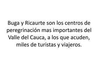 Buga y Ricaurte son los centros de
peregrinación mas importantes del
Valle del Cauca, a los que acuden,
miles de turistas y viajeros.
 