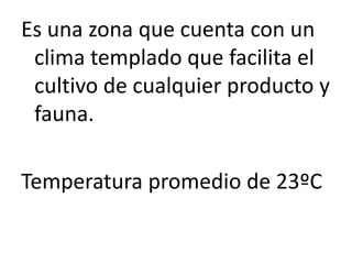 Es una zona que cuenta con un
clima templado que facilita el
cultivo de cualquier producto y
fauna.
Temperatura promedio de 23ºC
 