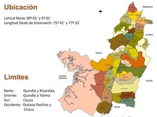 Ubicación
Latitud Norte 30º 05` y 5º 01`
Longitud Oeste de Greenwich: 75º 42` y 77º 33`
Limites
Norte: Quindío y Risaralda,
Oriente: Quindío y Tolima
Sur: Cauca
Occidente: Océano Pacifico y
Choco.
 