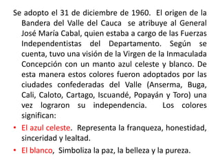Se adopto el 31 de diciembre de 1960. El origen de la
Bandera del Valle del Cauca se atribuye al General
José María Cabal, quien estaba a cargo de las Fuerzas
Independentistas del Departamento. Según se
cuenta, tuvo una visión de la Virgen de la Inmaculada
Concepción con un manto azul celeste y blanco. De
esta manera estos colores fueron adoptados por las
ciudades confederadas del Valle (Anserma, Buga,
Cali, Caloto, Cartago, Iscuandé, Popayán y Toro) una
vez lograron su independencia. Los colores
significan:
• El azul celeste. Representa la franqueza, honestidad,
sinceridad y lealtad.
• El blanco, Simboliza la paz, la belleza y la pureza.
 