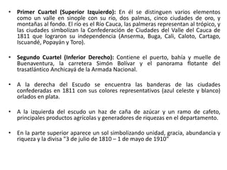 • Primer Cuartel (Superior Izquierdo): En él se distinguen varios elementos
como un valle en sinople con su río, dos palmas, cinco ciudades de oro, y
montañas al fondo. El río es el Río Cauca, las palmeras representan al trópico, y
las ciudades simbolizan la Confederación de Ciudades del Valle del Cauca de
1811 que lograron su independencia (Anserma, Buga, Cali, Caloto, Cartago,
Iscuandé, Popayán y Toro).
• Segundo Cuartel (Inferior Derecho): Contiene el puerto, bahía y muelle de
Buenaventura, la carretera Simón Bolívar y el panorama flotante del
trasatlántico Anchicayá de la Armada Nacional.
• A la derecha del Escudo se encuentra las banderas de las ciudades
confederadas en 1811 con sus colores representativos (azul celeste y blanco)
orlados en plata.
• A la izquierda del escudo un haz de caña de azúcar y un ramo de cafeto,
principales productos agrícolas y generadores de riquezas en el departamento.
• En la parte superior aparece un sol simbolizando unidad, gracia, abundancia y
riqueza y la divisa "3 de julio de 1810 – 1 de mayo de 1910"
 