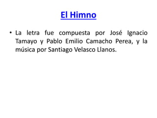 El Himno
• La letra fue compuesta por José Ignacio
Tamayo y Pablo Emilio Camacho Perea, y la
música por Santiago Velasco Llanos.
 