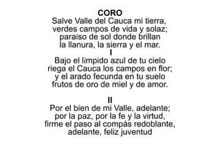 CORO
Salve Valle del Cauca mi tierra,
verdes campos de vida y solaz;
paraíso de sol donde brillan
la llanura, la sierra y el mar.
I
Bajo el límpido azul de tu cielo
riega el Cauca los campos en flor;
y el arado fecunda en tu suelo
frutos de oro de miel y de amor.
II
Por el bien de mi Valle, adelante;
por la paz, por la fe y la virtud,
firme el paso al compás redoblante,
adelante, feliz juventud
 