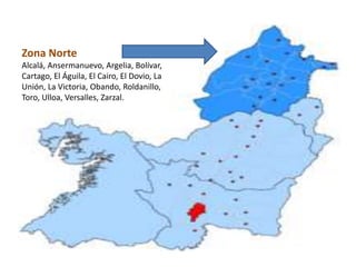 Zona Norte
Alcalá, Ansermanuevo, Argelia, Bolívar,
Cartago, El Águila, El Cairo, El Dovio, La
Unión, La Victoria, Obando, Roldanillo,
Toro, Ulloa, Versalles, Zarzal.
 