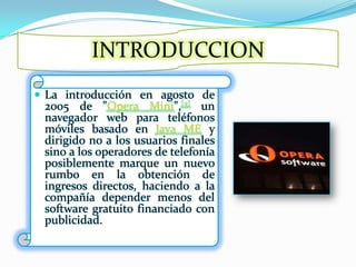 INTRODUCCIONLa introducción en agosto de 2005 de "Opera Mini",[3] un navegador web para teléfonos móviles basado en Java ME y dirigido no a los usuarios finales sino a los operadores de telefonía posiblemente marque un nuevo rumbo en la obtención de ingresos directos, haciendo a la compañía depender menos del software gratuito financiado con publicidad.