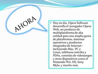 AHORAHoy en día, Opera Software desarrolla el navegador Opera Web, un producto de multiplataforma de alta calidad para una amplia gama de plataformas, sistemas operativos y productos integrados de Internet - incluyendo Mac, PC y Linux, teléfonos móviles y PDAs, consolas de videojuegos y otros dispositivos como el NintendoWii, DS, Sony Mylo, y mucho más.