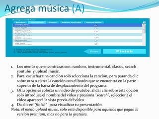 Agrega música (A)
1. Los menús que encontraras son: random, instrumental, classic, search
youtube y upload music.
2. Para escuchar una canción soló selecciona la canción, para parar da clic
sobre otra o cierra la canción con el botón que se encuentra en la parte
superior de la barra de desplazamiento del programa.
3. Otra opciones colocar un vídeo de youtube, al dar clic sobre esta opción
soló introduce el nombre del vídeo y presiona “search”, selecciona el
vídeo aparecerá la vista previa del vídeo
4. Da clic en “finish” para visualizar tu presentación.
Nota: el menú upload music, sólo está disponible para aquellos que pagan la
versión premium, más no para la gratuita.
 