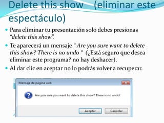 Delete this show (eliminar este
espectáculo)
 Para eliminar tu presentación soló debes presionas
“delete this show”.
 Te aparecerá un mensaje “ Are you sure want to delete
this show? There is no undo “ (¿Está seguro que desea
eliminar este programa? no hay deshacer).
 Al dar clic en aceptar no lo podrás volver a recuperar.
 