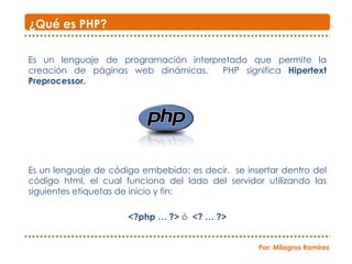 Es un lenguaje de programación interpretado que permite la creación de páginas web dinámicas.  PHP significa  Hipertext Preprocessor. Es un lenguaje de código embebido; es decir,  se insertar dentro del código html, el cual funciona del lado del servidor utilizando las siguientes etiquetas de inicio y fin: <?php … ?>  ó  <? … ?> ¿Qué es PHP? Por: Milagros Ramírez 