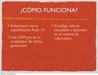 ¿CÓMO FUNCIONA?
Rubymotion usa la
especiﬁcación Ruby 1.9
Usa LLVM que es un
compilador de ultima
generación.
El código ruby es
compilado y ejecutado
en el runtime de
rubymotion.
miércoles, 19 de junio de 13
 