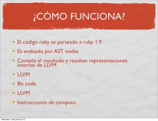 ¿CÓMO FUNCIONA?
El código ruby es parseado a ruby 1.9
Es evaluado por AST nodes
Compila el resultado y resultan representaciones
internas de LLVM
LLVM
Bit code
LLVM
Instrucciones de computo
miércoles, 19 de junio de 13
 