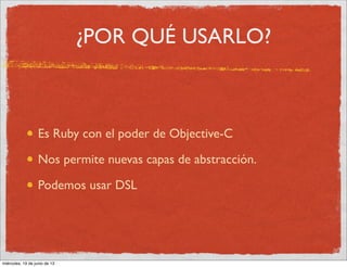 ¿POR QUÉ USARLO?
Es Ruby con el poder de Objective-C
Nos permite nuevas capas de abstracción.
Podemos usar DSL
miércoles, 19 de junio de 13
 