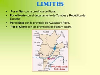 LIMITES
• Por el Sur con la provincia de Piura.
• Por el Norte con el departamento de Tumbes y República de
  Ecuador
• Por el Este con la provincia de Ayabaca y Piura.
• Por el Oeste con las provincias de Paita y Talara.
 