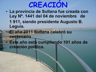 CREACIÓN
• La provincia de Sullana fue creada con
  Ley Nº. 1441 del 04 de noviembre de
  1 911, siendo presidente Augusto B.
  Leguía.
• El año 2011 Sullana celebró su
  centenario
• Este año está cumpliendo 101 años de
  creación política.
 