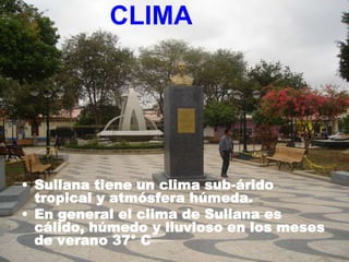 CLIMA




• Sullana tiene un clima sub-árido
  tropical y atmósfera húmeda.
• En general el clima de Sullana es
  cálido, húmedo y lluvioso en los meses
  de verano 37° C
 