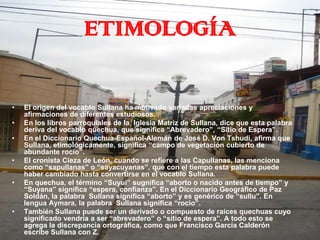 ETIMOLOGÍA

•   El origen del vocablo Sullana ha motivado variadas apreciaciones y
    afirmaciones de diferentes estudiosos.
•   En los libros parroquiales de la Iglesia Matriz de Sullana, dice que esta palabra
    deriva del vocablo quechua, que significa “Abrevadero”, “Sitio de Espera”.
•   En el Diccionario Quechua-Español-Alemán de José D. Von Tshudi, afirma que
    Sullana, etimológicamente, significa “campo de vegetación cubierto de
    abundante rocío”.
•   El cronista Cieza de León, cuando se refiere a las Capullanas, las menciona
    como “sapullanas” o “sayacuyanas”, que con el tiempo esta palabra puede
    haber cambiado hasta convertirse en el vocablo Sullana.
•   En quechua, el término “Suyui” sugnifica “aborto o nacido antes de tiempo” y
    “Suyana” significa “espera, confianza”. En el Diccionario Geográfico de Paz
    Soldán, la palabra Sullana significa “aborto” y es genérico de “sullu”. En
    lengua Aymara, la palabra Sullana significa “rocio”.
•   También Sullana puede ser un derivado o compuesto de raíces quechuas cuyo
    significado vendría a ser “abrevadero” o “sitio de espera”. A todo esto se
    agrega la discrepancia ortográfica, como que Francisco García Calderón
    escribe Sullana con Z.
 