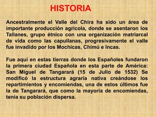 HISTORIA
Ancestralmente el Valle del Chira ha sido un área de
importante producción agrícola, donde se asentaron los
Tallanes, grupo étnico con una organización matriarcal
de vida como las capullanas, progresivamente el valle
fue invadido por los Mochicas, Chimú e Incas.

Fue aquí en estas tierras donde los Españoles fundaron
la primera ciudad Española en esta parte de América:
San Miguel de Tangarará (15 de Julio de 1532) Se
modificó la estructura agraria nativa creándose los
repartimientos y encomiendas, una de estos últimos fue
la de Tangarará, que como la mayoría de encomiendas,
tenía su población dispersa.
 