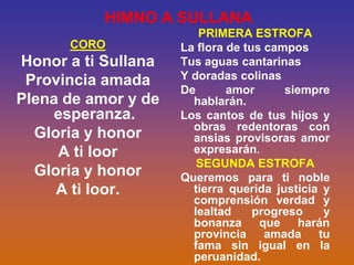 HIMNO A SULLANA
                        PRIMERA ESTROFA
      CORO           La flora de tus campos
Honor a ti Sullana   Tus aguas cantarinas
 Provincia amada     Y doradas colinas
                     De       amor      siempre
Plena de amor y de     hablarán.
    esperanza.       Los cantos de tus hijos y
                       obras redentoras con
  Gloria y honor       ansias provisoras amor
     A ti loor         expresarán.
                        SEGUNDA ESTROFA
  Gloria y honor     Queremos para ti noble
     A ti loor.        tierra querida justicia y
                       comprensión verdad y
                       lealtad     progreso    y
                       bonanza que harán
                       provincia amada tu
                       fama sin igual en la
                       peruanidad.
 