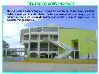 CENTRO DE CONVENCIONES

Mucho tiempo esperamos con ansias un centro de convenciones donde
todos podamos ir y de algún modo enriquecernos y empaparnos de
cultura a través de obras de teatro, conciertos o alguna exposición de
pinturas vanguardistas.
 