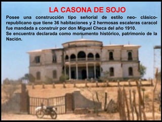 LA CASONA DE SOJO
Posee una construcción tipo señorial de estilo neo- clásico-
republicano que tiene 36 habitaciones y 2 hermosas escaleras caracol
fue mandada a construir por don Miguel Checa del año 1910.
Se encuentra declarada como monumento histórico, patrimonio de la
Nación.
 
