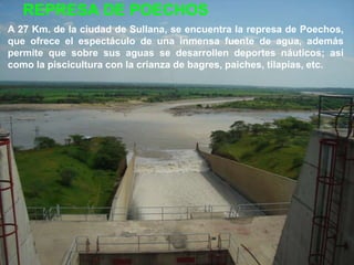REPRESA DE POECHOS
A 27 Km. de la ciudad de Sullana, se encuentra la represa de Poechos,
que ofrece el espectáculo de una inmensa fuente de agua, además
permite que sobre sus aguas se desarrollen deportes náuticos; así
como la piscicultura con la crianza de bagres, paiches, tilapias, etc.
 