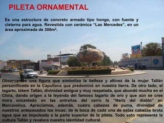 PILETA ORNAMENTAL
 Es una estructura de concreto armado tipo hongo, con fuente y
 cisterna para agua. Revestida con cerámica “Las Mercedes”, en un
 área aproximada de 300m2.




Observamos una figura que simboliza la belleza y altivez de la mujer Tallán
personificada en la Capullana que predominó en nuestra tierra. De otro lado, el
lagarto, tótem Tallán, divinidad antigua y muy respetada, que abundó mucho en el
Chira, dando origen a la leyenda del famoso lagarto de oro y que aún se cree
mora encantado en las entrañas del cerro la “Nariz del diablo” en
Marcavelica. Apreciamos, además, cuatro cabezas de puma, divinidad de
nuestros antepasados los incas; de la boca de cada una de estas cabezas brota
agua que es impulsada a la parte superior de la pileta. Todo esto representa la
cultura Tallán y revalora nuestra identidad cultural.
 