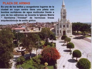 PLAZA DE ARMAS
Es una de los bellos y acogedores lugares de la
ciudad en cuyo centro tiene una pileta con
bonitos surtidores de agua multicolor frente a
uno de los extremos se levanta la Iglesia Matriz
" Santísima Trinidad" de hermosas líneas
arquitectónicos de estilo gótico.
 