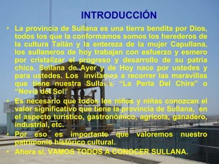 INTRODUCCIÓN
• La provincia de Sullana es una tierra bendita por Dios,
  todos los que la conformamos somos los herederos de
  la cultura Tallán y la entereza de la mujer Capullana,
  los sullaneros de hoy trabajan con esfuerzo y esmero
  por cristalizar el progreso y desarrollo de su patria
  chica. Sullana de Ayer y de Hoy nace por ustedes y
  para ustedes. Los invitamos a recorrer las maravillas
  que tiene nuestra Sullana. “La Perla Del Chira” o
  “Novia del Sol”
• Es necesario que todos los niños y niñas conozcan el
  valor significativo que tiene la provincia de Sullana, en
  el aspecto turístico, gastronómico, agrícola, ganadero,
  industrial, etc.
• Por eso es importante que valoremos nuestro
  patrimonio histórico cultural.
• Ahora sí, VAMOS TODOS A CONOCER SULLANA.
 