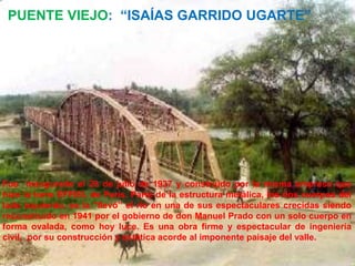 PUENTE VIEJO: “ISAÍAS GARRIDO UGARTE”




Fue inaugurado el 28 de julio de 1937 y construido por la misma empresa que
hizo la torre EFFIEL de París. Parte de la estructura metálica, los dos cuerpos del
lado izquierdo, se la “llevó” el río en una de sus espectaculares crecidas siendo
reconstruido en 1941 por el gobierno de don Manuel Prado con un solo cuerpo en
forma ovalada, como hoy luce. Es una obra firme y espectacular de ingeniería
civil, por su construcción y estética acorde al imponente paisaje del valle.
 