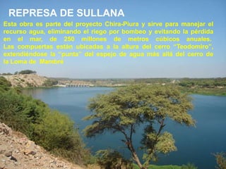 REPRESA DE SULLANA
Esta obra es parte del proyecto Chira-Piura y sirve para manejar el
recurso agua, eliminando el riego por bombeo y evitando la pérdida
en el mar, de 250 millones de metros cúbicos anuales.
Las compuertas están ubicadas a la altura del cerro “Teodomiro”,
extendiéndose la “punta” del espejo de agua más allá del cerro de
la Loma de Mambré
 