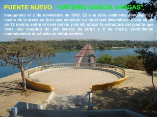 PUENTE NUEVO: “ARTEMIO GARCÍA VARGAS”
Inaugurado el 3 de noviembre de 1980. Es una obra realmente compleja. En
medio de la arena se tuvo que construir un túnel que desemboca a una altura
de 12 metros sobre el nivel del río y de allí ubicar la estructura del puente que
tiene una longitud de 348 metros de largo y 8 de ancho, permitiendo
cómodamente el tránsito en doble sentido.
 