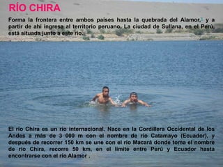 RÍO CHIRA
Forma la frontera entre ambos países hasta la quebrada del Alamor,1 y a
partir de ahí ingresa al territorio peruano. La ciudad de Sullana, en el Perú,
está situada junto a este río.




El río Chira es un río internacional. Nace en la Cordillera Occidental de los
Andes a más de 3 000 m con el nombre de río Catamayo (Ecuador), y
después de recorrer 150 km se une con el río Macará donde toma el nombre
de río Chira, recorre 50 km, en el límite entre Perú y Ecuador hasta
encontrarse con el río Alamor .
 