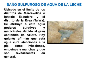 BAÑO SULFUROSO DE AGUA DE LA LECHE
Ubicado en el límite de los
distritos de Marcavelica e
Ignacio Escudero y el
distrito de la Brea (Talara).
Se atribuye a esta agua
poderes       curativos       y
medicinales debido al gran
contenido de Azufre. Hay
quienes afirman que esta
agua cura afecciones a la
piel    como      irritaciones,
empeines y manchas y que
son      revitalizantes     en
general.
 