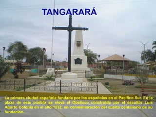 TANGARARÁ




La primera ciudad española fundada por los españoles en el Pacífico Sur. En la
plaza de este pueblo se eleva el Obelisco construido por el escultor Luis
Agurto Colonia en el año 1932, en conmemoración del cuarto centenario de su
fundación.
 