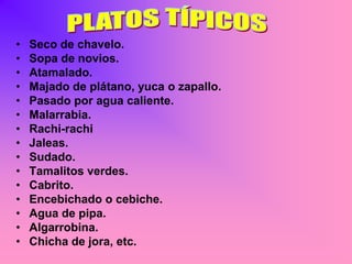 •   Seco de chavelo.
•   Sopa de novios.
•   Atamalado.
•   Majado de plátano, yuca o zapallo.
•   Pasado por agua caliente.
•   Malarrabia.
•   Rachi-rachi
•   Jaleas.
•   Sudado.
•   Tamalitos verdes.
•   Cabrito.
•   Encebichado o cebiche.
•   Agua de pipa.
•   Algarrobina.
•   Chicha de jora, etc.
 