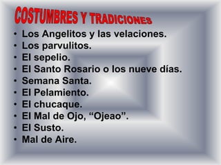•   Los Angelitos y las velaciones.
•   Los parvulitos.
•   El sepelio.
•   El Santo Rosario o los nueve días.
•   Semana Santa.
•   El Pelamiento.
•   El chucaque.
•   El Mal de Ojo, “Ojeao”.
•   El Susto.
•   Mal de Aire.
 
